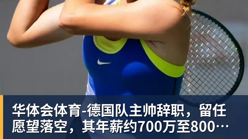 华体会体育-德国队主帅辞职，留任愿望落空，其年薪约700万至800万欧元，若被解雇将获七位数遣散费，德国足协：在沉重打击后，不能让一切简单回归原样